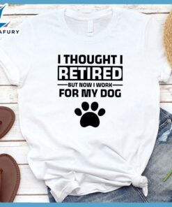 I Thought I Retired But Now I Work For My Dog T-Shirt